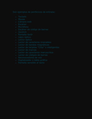Son ejemplos de perifericos de entrada:

    Teclado
    Mouse
    Cámara web
    Escáner
    Micrófono
    Escáner de código de barras
    Joystick
    Pantalla táctil
    Lápiz óptico
    Lector óptico
    Lector de caracteres imanables
    Lector de bandas magnéticas
    Lector de tarjetas “Chip” o inteligentes
    Lector de marcas
    Lector de caracteres manuscritos
    Lector de códigos de barras
    Reconocedores de voz
    Digitalizador o tabla gráfica
    Pantalla sensible al tacto
 