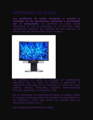 PERIFERICO DE SALIDA
Los periféricos de salida muestran al usuario el
resultado de las operaciones realizadas o procesadas
por el computador. Un periférico de salida recibe
información la cual es procesada por el CPU para luego
reproducirla (convertir sus patrones de bits internos) de
manera que sea comprensible para el usuario.




Por periférico de salida se entiende un complemento
electrónico que es capaz de mostrar y representar la
información procesada por el ordenador, en forma de texto,
gráficos, dibujos, fotografías, espacios tridimensionales
virtuales, esquemas y un largo etc. más.

Por su tecnología, los periféricos de salida se pueden dividir
en visuales o soft copy (como las pantallas de computadora) y
de impresión o hard copy (como los diversos tipos de
impresoras, plotters, etc.).

Son ejemplos de periféricos de salida:
 