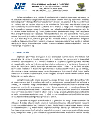 ESCUELA SUPERIORI POLITECNICA DE CHIMBORAZO
CARRERA: ESCUELA DE INGENIERÍA ELECTRÓNICA
TELECOMUNICACIONES Y REDES
MATERIA: METODOLOGÍA DE LA INVESTIGACIÓN
Enla actualidad existe gran cantidad de familias que vivensin electricidad, mayoritariamente en
las comunidades rurales de los países en vías de desarrollo. En áreas remotas y escasamente pobladas
la tecnología fotovoltaica puede ofrecer una alternativa rentable a la extensión de las redes eléctricas
[6]. Es decir, que los sistemas generadores de energía solar fotovoltaica traen consigo beneficios
socioeconómicosy medioambientales. Elpotencial de los sistemas de energía solar fotovoltaica(FV)se
ha demostrado en los proyectos de electrificación rural realizados en todo el mundo, en especial el de
los sistemas solares domésticos [7]. Esdecir, que los sistemas generadores de energía solar fotovoltaica
traen consigo beneficios socioeconómicos y medioambientales para estas comunidades rurales, tales
como el fomento de actividades productivas (Agricultura, ganadería, etc.) y la reducción de emisiones
de CO2 al medio. Hoy en día, debido al gran auge de la población mundial, la gran demanda energética
mundial y el agotamiento de los recursos no renovables, muchos países del primer mundo se inclinan
por el uso de fuentes de energía limpia, siendo la más utilizada la energía obtenida por el sol conocida
como energía fotovoltaica [8].
1.8 JUSTIFICACIÓN
El presente proyectode investigación ha sido ejecutado en diversos países a nivel mundial. Por
ejemplo, El G.E.R. (Grupo de Energías Renovables) de la Facultad de Ciencias Exactas de la Universidad
Nacional de Nordeste, ubicada en la Provinciadel Chaco, en la República Argentina ejecutó el Proyecto
de electrificación rural a través de sistemas fotovoltaicos autónomos en la provincia de Corrientes. A
través del Proyecto de Energías Renovables en Mercados Rurales (PERMER) se instalaron sistemas
fotovoltaicos autónomos en diecinueve departamentos de la provincia de Corrientes [9]. Sin embargo,
el presente proyectopresenta una variante característica, que será determinar el voltajeóptimo para la
iluminación en comunidades vulnerables, conello se lograra establecer valores determinados que serán
la base para proyectos futuros.
La implementación del sistema generador de energía eléctrica estará enfocada en el desarrollo
de un sistema generador de energía solar fotovoltaica autónomo. Un sistema fotovoltaico autónomo o
aislado (SFA)conviertelaenergía proveniente delsol en energía eléctrica,almacenándola enuna batería
para su uso posterior. Es un sistema que no requiere de una conexión a la red eléctrica, trabajando de
forma autónoma para proveer energía a los equipos [10]. Es decir, los sistemas generadores de energía
solar fotovoltaicaautónomosbuscan un balance entre la energía generada y la potencia generada con la
carga. De esta manera se puede determinar el voltaje necesario para lograr una distribución equitativa
en toda la comunidad y evitar pérdidas por caída de tensión.
La ejecución del proyecto estará basada en la generación de energía eléctrica mediante la
utilización de celdas, células o paneles solares. El funcionamiento de una celda solar consiste en que la
luz solar caliente lasuperficie de la celda, esto ocasiona desplazamiento de electrones y generan un flujo
de corriente eléctrica [11]. De esta manera, se generara la energía eléctricaque será almacenada en una
batería para su posterior distribución. Una única célula es capaz de proporcionar una tensión de apenas
0,5 V y una potencia entre 1 y 2 W.Para elevar la potencia suministrada, las células se conectan en serie
 