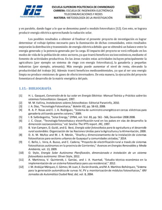 ESCUELA SUPERIORI POLITECNICA DE CHIMBORAZO
CARRERA: ESCUELA DE INGENIERÍA ELECTRÓNICA
TELECOMUNICACIONES Y REDES
MATERIA: METODOLOGÍA DE LA INVESTIGACIÓN
y en paralelo, dando lugar a lo que se denomina panel o modulo fotovoltaico [12]. Con esto, se lograra
producir energía eléctrica aprovechando la radiación solar.
Los posibles resultados a obtener al finalizar el presente proyecto de investigación es lograr
determinar el voltaje óptimo necesario para la iluminación de dichas comunidades, estos resultados
mejorarán la distribución y transmisión de energía eléctricadebido que se obtendrá un balance entre la
energía generada y la potencia generada por la carga. El impacto del proyecto se verá reflejado en los
modos de vida de la poblaciónde estos sectores, ya que traerá beneficios socioeconómicos,mediante el
fomento de actividades productivas. En las áreas rurales estas actividades incluyen principalmente la
agricultura (por ejemplo un sistema de riego con energía fotovoltaica), la ganadería y pequeñas
industrias (por ejemplo, artesanía). Más energía puede aumentar el nivel de renta, elevando la
productividad del trabajo [6]. Además traerá beneficios medioambientales, ya que al ser una energía
limpia no produce emisiones de gases de efectoinvernadero. De esta manera, la ejecución del proyecto
fomentara el desarrollo de la matriz energética del país.
1.15.- BIBLIOGRAFÍA
[1] H. L. Gasquet, Conversión de la luz solar en Energía Eléctrica: Manual Teórico y Práctico sobre los
sistemas Fotovoltaicos: Gasquet, 1997.
[2] M. M. Vallina, Instalaciones solares fotovoltaicas: Editorial Paraninfo, 2010.
[3] J. A. Díaz, "Tecnología Fotovoltaica," Boletín IEE, pp. 58-63, 2008.
[4] R. A. P. Rosas and E. J. A. Rodríguez, "Sistema de suministro energéticoen cercas eléctricas para
ganadería utilizando paneles solares," 2009.
[5] I. B. Salbidegoitia, "Solar Energy," DYNA, vol. Vol. 83, pp. 561 - 566, December 2008 2008.
[6] J. C. Císcar, "Tecnología fotovoltaica y electrificación rural en los países en vías de desarrollo: la
dimensión socioeconómica," ed: Sevilla: The IPTS report. JRC, 1997.
[7] B. Van Campen, D. Guidi, and G. Best, Energía solar fotovoltaica para la agricultura y el desarrollo
rural sostenibles: Organización de las Naciones Unidas para la Agricultura y la Alimentación, 2000.
[8] D. A. M. Muñoz and M. J. R. Morán, "Diseño y dimensionamiento de la instalación de sistemas
fotovoltaicos para sectores urbanos de Guayaquil y comunidades aisladas," 2014.
[9] C. Bello, L. Vera, A. Busso, and C. Cadena, "Proyecto de electrificaciónrural a través de sistemas
fotovoltaicos autónomos en la provincia de Corrientes," Avances en Energías Renovables y Medio
Ambiente, vol. 13, 2009.
[10] O. Style, Energía Solar Autónoma: Planificación, dimensionado e instalación de un sistema
fotovoltaico autónomo: Oliver Style, 2012.
[11] A. Martineza, V. Quinterob, J. Garcíac, and J. A. Huertad, "Estudio técnico-económico en la
implementación de un sistema fotovoltaico para uso residencial," 2012.
[12] J.M. AndújarMárquez,E.Gómez,M.Juan,E.DuránAranda,andM.A.MartínezBohórquez,"Sistema
para la generación automática de curvas IV, PV y monitorizaciónde módulos fotovoltaicos," XXV
Jornadas de Automática Ciudad Real, del, vol. 8, 2004.
 
