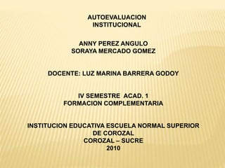 AUTOEVALUACION
INSTITUCIONAL
ANNY PEREZ ANGULO
SORAYA MERCADO GOMEZ
DOCENTE: LUZ MARINA BARRERA GODOY
IV SEMESTRE ACAD. 1
FORMACION COMPLEMENTARIA
INSTITUCION EDUCATIVA ESCUELA NORMAL SUPERIOR
DE COROZAL
COROZAL – SUCRE
2010
 