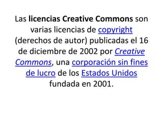 Las licencias Creative Commons son
varias licencias de copyright
(derechos de autor) publicadas el 16
de diciembre de 2002 por Creative
Commons, una corporación sin fines
de lucro de los Estados Unidos
fundada en 2001.
 