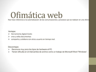 Ofimática webNos hace referencia a la automatización de las comunicaciones y procesos que se realizan en una oficina.
Ventajas:
 Herramienta digital Gratis
 crea y edita documentos
 comparte y colabora con otros usuario en tiempo real.
Desventajas:
 Reconoce muy poco los tipos de hardware el PC
 Tienen dificulta en el intercambio de archivo como un trabajo de Microsoft Word "Windows”.
 