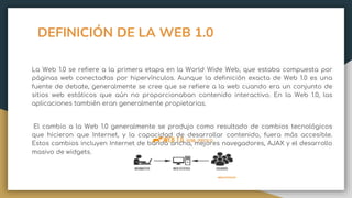 DEFINICIÓN DE LA WEB 1.0
La Web 1.0 se refiere a la primera etapa en la World Wide Web, que estaba compuesta por
páginas web conectadas por hipervínculos. Aunque la definición exacta de Web 1.0 es una
fuente de debate, generalmente se cree que se refiere a la web cuando era un conjunto de
sitios web estáticos que aún no proporcionaban contenido interactivo. En la Web 1.0, las
aplicaciones también eran generalmente propietarias.
El cambio a la Web 1.0 generalmente se produjo como resultado de cambios tecnológicos
que hicieron que Internet, y la capacidad de desarrollar contenido, fuera más accesible.
Estos cambios incluyen Internet de banda ancha, mejores navegadores, AJAX y el desarrollo
masivo de widgets.
 