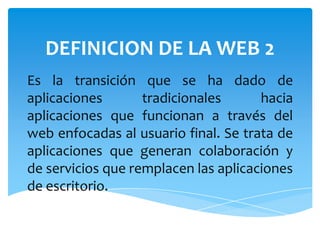 DEFINICION DE LA WEB 2
Es la transición que se ha dado de
aplicaciones       tradicionales      hacia
aplicaciones que funcionan a través del
web enfocadas al usuario final. Se trata de
aplicaciones que generan colaboración y
de servicios que remplacen las aplicaciones
de escritorio.
 
