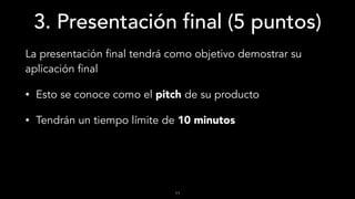 3. Presentación final (5 puntos)
La presentación final tendrá como objetivo demostrar su
aplicación final
• Esto se conoce como el pitch de su producto
• Tendrán un tiempo límite de 10 minutos
11
 