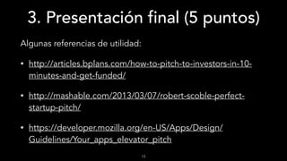 3. Presentación final (5 puntos)
Algunas referencias de utilidad:
• http://articles.bplans.com/how-to-pitch-to-investors-in-10-
minutes-and-get-funded/
• http://mashable.com/2013/03/07/robert-scoble-perfect-
startup-pitch/
• https://developer.mozilla.org/en-US/Apps/Design/
Guidelines/Your_apps_elevator_pitch
13
 