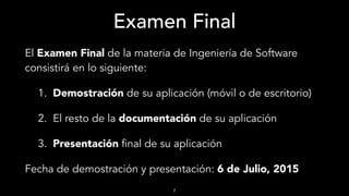 Examen Final
El Examen Final de la materia de Ingeniería de Software
consistirá en lo siguiente:
1. Demostración de su aplicación (móvil o de escritorio)
2. El resto de la documentación de su aplicación
3. Presentación final de su aplicación
Fecha de demostración y presentación: 6 de Julio, 2015
2
 