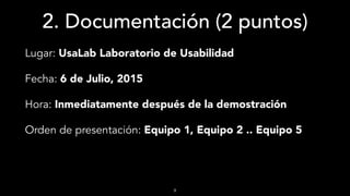 2. Documentación (2 puntos)
Lugar: UsaLab Laboratorio de Usabilidad
Fecha: 6 de Julio, 2015
Hora: Inmediatamente después de la demostración
Orden de presentación: Equipo 1, Equipo 2 .. Equipo 5
9
 