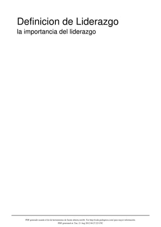 Definicion de Liderazgo
la importancia del liderazgo




   PDF generado usando el kit de herramientas de fuente abierta mwlib. Ver http://code.pediapress.com/ para mayor información.
                                       PDF generated at: Tue, 21 Aug 2012 04:27:22 UTC
 