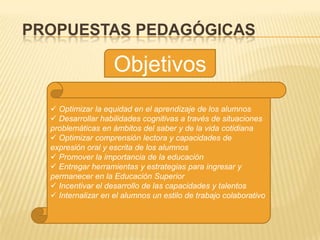 PROPUESTAS PEDAGÓGICAS

                    Objetivos
   Optimizar la equidad en el aprendizaje de los alumnos
   Desarrollar habilidades cognitivas a través de situaciones
  problemáticas en ámbitos del saber y de la vida cotidiana
   Optimizar comprensión lectora y capacidades de
  expresión oral y escrita de los alumnos
   Promover la importancia de la educación
   Entregar herramientas y estrategias para ingresar y
  permanecer en la Educación Superior
   Incentivar el desarrollo de las capacidades y talentos
   Internalizar en el alumnos un estilo de trabajo colaborativo
 