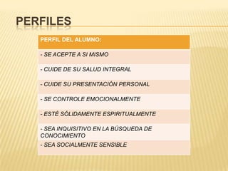 PERFILES
   PERFIL DEL ALUMNO:

   - SE ACEPTE A SI MISMO

   - CUIDE DE SU SALUD INTEGRAL

   - CUIDE SU PRESENTACIÓN PERSONAL

   - SE CONTROLE EMOCIONALMENTE

   - ESTÉ SÓLIDAMENTE ESPIRITUALMENTE

   - SEA INQUISITIVO EN LA BÚSQUEDA DE
   CONOCIMIENTO
   - SEA SOCIALMENTE SENSIBLE
 