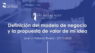 Definición del modelo de negocio
y la propuesta de valor de mi idea
Juan J. Velasco Rivera – 27/10/2022
 