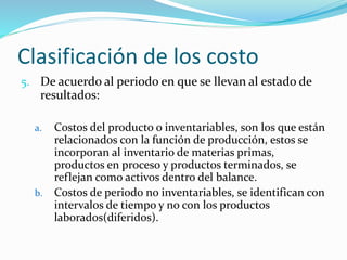 Clasificación de los costo
5. De acuerdo al periodo en que se llevan al estado de
resultados:
a. Costos del producto o inventariables, son los que están
relacionados con la función de producción, estos se
incorporan al inventario de materias primas,
productos en proceso y productos terminados, se
reflejan como activos dentro del balance.
b. Costos de periodo no inventariables, se identifican con
intervalos de tiempo y no con los productos
laborados(diferidos).
 