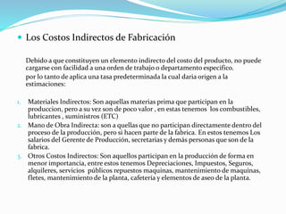  Los Costos Indirectos de Fabricación
Debido a que constituyen un elemento indirecto del costo del producto, no puede
cargarse con facilidad a una orden de trabajo o departamento especifico.
por lo tanto de aplica una tasa predeterminada la cual daria origen a la
estimaciones:
1. Materiales Indirectos: Son aquellas materias prima que participan en la
produccion, pero a su vez son de poco valor , en estas tenemos los combustibles,
lubricantes , suministros (ETC)
2. Mano de Obra Indirecta: son a quellas que no participan directamente dentro del
proceso de la producción, pero si hacen parte de la fabrica. En estos tenemos Los
salarios del Gerente de Producción, secretarias y demás personas que son de la
fabrica.
3. Otros Costos Indirectos: Son aquellos participan en la producción de forma en
menor importancia, entre estos tenemos Depreciaciones, Impuestos, Seguros,
alquileres, servicios públicos repuestos maquinas, mantenimiento de maquinas,
fletes, mantenimiento de la planta, cafetería y elementos de aseo de la planta.
 