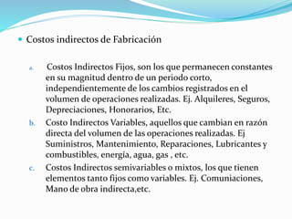 Costos indirectos de Fabricación
a. Costos Indirectos Fijos, son los que permanecen constantes
en su magnitud dentro de un periodo corto,
independientemente de los cambios registrados en el
volumen de operaciones realizadas. Ej. Alquileres, Seguros,
Depreciaciones, Honorarios, Etc.
b. Costo Indirectos Variables, aquellos que cambian en razón
directa del volumen de las operaciones realizadas. Ej
Suministros, Mantenimiento, Reparaciones, Lubricantes y
combustibles, energía, agua, gas , etc.
c. Costos Indirectos semivariables o mixtos, los que tienen
elementos tanto fijos como variables. Ej. Comuniaciones,
Mano de obra indirecta,etc.
 