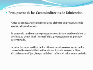  Presupuesto de los Costos indirectos de Fabricación
Antes de empezar este detalle se debe elaborar un presupuesto de
ventas y de producción.
Es conocido también como presupuesto estático el cual considera la
posibilidad de un nivel “normal” de la produccion en un periodo
determinado.
Se debe hacer un análisis de los diferentes rubros o concepto de los
costos Indirectos de fabricación, determinando los costos Fijos,
Variables o semifijos , luego; se deben reflejar el valor en un periodo.
 