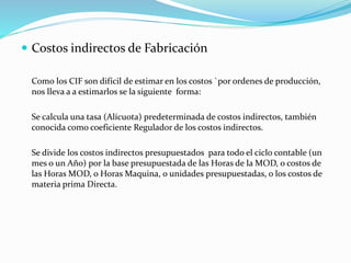  Costos indirectos de Fabricación
Como los CIF son difícil de estimar en los costos `por ordenes de producción,
nos lleva a a estimarlos se la siguiente forma:
Se calcula una tasa (Alícuota) predeterminada de costos indirectos, también
conocida como coeficiente Regulador de los costos indirectos.
Se divide los costos indirectos presupuestados para todo el ciclo contable (un
mes o un Año) por la base presupuestada de las Horas de la MOD, o costos de
las Horas MOD, o Horas Maquina, o unidades presupuestadas, o los costos de
materia prima Directa.
 
