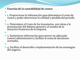  Función de la contabilidad de costos

 1. Proporcionar la información para determinar el costo de
ventas y poder determinar la utilidad o pérdida del período.

 2. Determinar el Costo de los inventarios, con miras a la
presentación del balance general y el estudio de la
situación financiera de la empresa.

 3. Suministrar información para ejercer un adecuado
control administrativo y facilitar la toma de decisiones
acertadas.

 4. Facilitar el desarrollo e implementación de las estrategias
del negocio.
 