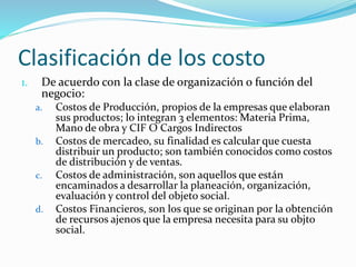 Clasificación de los costo
1. De acuerdo con la clase de organización o función del
negocio:
a. Costos de Producción, propios de la empresas que elaboran
sus productos; lo integran 3 elementos: Materia Prima,
Mano de obra y CIF O Cargos Indirectos
b. Costos de mercadeo, su finalidad es calcular que cuesta
distribuir un producto; son también conocidos como costos
de distribución y de ventas.
c. Costos de administración, son aquellos que están
encaminados a desarrollar la planeación, organización,
evaluación y control del objeto social.
d. Costos Financieros, son los que se originan por la obtención
de recursos ajenos que la empresa necesita para su objto
social.
 