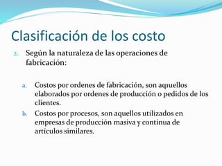Clasificación de los costo
2. Según la naturaleza de las operaciones de
fabricación:
a. Costos por ordenes de fabricación, son aq1uellos
elaborados por ordenes de producción o pedidos de los
clientes.
b. Costos por procesos, son aquellos utilizados en
empresas de producción masiva y continua de
artículos similares.
 