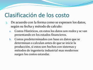 Clasificación de los costo
3. De acuerdo con la forma como se expresen los datos,
según su fecha y método de calculo:
a. Costos Históricos, en estos los datos son reales y se van
presentando en los estados financieros.
b. Costos predeterminados con base en datos que se
determinan o calculan antes de que se inicie la
producción, si estos son hechos con sistemas y
métodos de ingeniería industrial mas modernos
surgen los costos estandar.
 