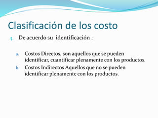 Clasificación de los costo
4. De acuerdo su identificación :
a. Costos Directos, son aquellos que se pueden
identificar, cuantificar plenamente con los productos.
b. Costos Indirectos Aquellos que no se pueden
identificar plenamente con los productos.
 