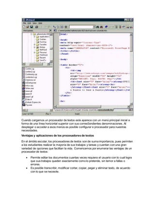 Cuando cargamos un procesador de textos este aparece con un menú principal inicial e 
forma de una línea horizontal superior con sus corres0ondientes denominaciones. Al 
desplegar o acceder a esos menús es posible configurar e procesador para nuestras 
necesidades. 
Ventajas y aplicaciones de los procesadores de textos 
En el ámbito escolar, los procesadores de textos son de suma importancia, pues permiten 
a los estudiantes realizar la mayoría de sus trabajos y tareas y cuentan con una gran 
variedad de opciones que facilitan la vida. Comencemos por enumerar las ventajas de un 
procesador de textos: 
 Permite editar los documentos cuantas veces requiera el usuario con lo cual logra 
que sus trabajos queden exactamente como lo pretende, sin temor a fallas o 
errores. 
 Es posible transcribir, modificar cortar, copiar, pegar y eliminar texto, de acuerdo 
con lo que se necesite. 
 