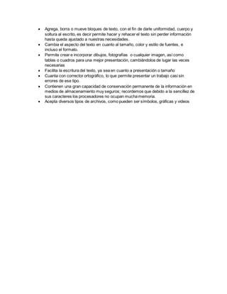  Agrega, borra o mueve bloques de texto, con el fin de darle uniformidad, cuerpo y 
soltura al escrito, es decir permite hacer y rehacer el texto sin perder información 
hasta queda ajustado a nuestras necesidades. 
 Cambia el aspecto del texto en cuanto al tamaño, color y estilo de fuentes, e 
incluso el formato. 
 Permite crear e incorporar dibujos, fotografías o cualquier imagen, así como 
tablas o cuadros para una mejor presentación, cambiándolos de lugar las veces 
necesarias 
 Facilita la escritura del texto, ya sea en cuanto a presentación o tamaño 
 Cuanta con corrector ortográfico, lo que permite presentar un trabajo casi sin 
errores de ese tipo. 
 Contienen una gran capacidad de conservación permanente de la información en 
medios de almacenamiento muy seguros; recordemos que debido a la sencillez de 
sus caracteres los procesadores no ocupan mucha memoria. 
 Acepta diversos tipos de archivos, como pueden ser símbolos, gráficas y videos 
