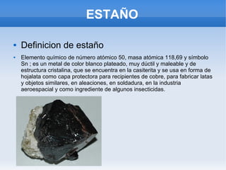 ESTAÑO
 Definicion de estaño
 Elemento químico de número atómico 50, masa atómica 118,69 y símbolo
Sn ; es un metal de color blanco plateado, muy dúctil y maleable y de
estructura cristalina, que se encuentra en la casiterita y se usa en forma de
hojalata como capa protectora para recipientes de cobre, para fabricar latas
y objetos similares, en aleaciones, en soldadura, en la industria
aeroespacial y como ingrediente de algunos insecticidas.
 