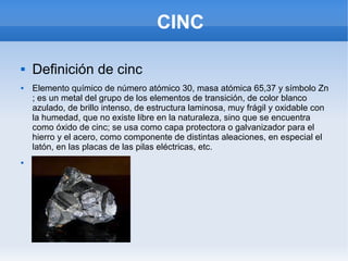 CINC
 Definición de cinc
 Elemento químico de número atómico 30, masa atómica 65,37 y símbolo Zn
; es un metal del grupo de los elementos de transición, de color blanco
azulado, de brillo intenso, de estructura laminosa, muy frágil y oxidable con
la humedad, que no existe libre en la naturaleza, sino que se encuentra
como óxido de cinc; se usa como capa protectora o galvanizador para el
hierro y el acero, como componente de distintas aleaciones, en especial el
latón, en las placas de las pilas eléctricas, etc.

 