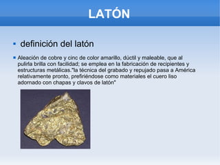 LATÓN
 definición del latón
 Aleación de cobre y cinc de color amarillo, dúctil y maleable, que al
pulirla brilla con facilidad; se emplea en la fabricación de recipientes y
estructuras metálicas."la técnica del grabado y repujado pasa a América
relativamente pronto, prefiriéndose como materiales el cuero liso
adornado con chapas y clavos de latón"
 