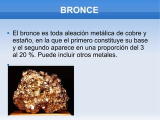 BRONCE
 El bronce es toda aleación metálica de cobre y
estaño, en la que el primero constituye su base
y el segundo aparece en una proporción del 3
al 20 %. Puede incluir otros metales.

 