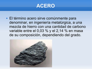 ACERO
 El término acero sirve comúnmente para
denominar, en ingeniería metalúrgica, a una
mezcla de hierro con una cantidad de carbono
variable entre el 0,03 % y el 2,14 % en masa
de su composición, dependiendo del grado.
 