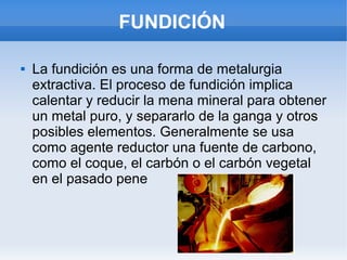 FUNDICIÓN
 La fundición es una forma de metalurgia
extractiva. El proceso de fundición implica
calentar y reducir la mena mineral para obtener
un metal puro, y separarlo de la ganga y otros
posibles elementos. Generalmente se usa
como agente reductor una fuente de carbono,
como el coque, el carbón o el carbón vegetal
en el pasado pene
 