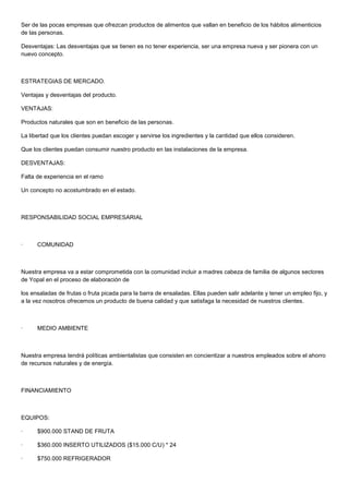 Ser de las pocas empresas que ofrezcan productos de alimentos que vallan en beneficio de los hábitos alimenticios
de las personas.

Desventajas: Las desventajas que se tienen es no tener experiencia, ser una empresa nueva y ser pionera con un
nuevo concepto.



ESTRATEGIAS DE MERCADO.

Ventajas y desventajas del producto.

VENTAJAS:

Productos naturales que son en beneficio de las personas.

La libertad que los clientes puedan escoger y servirse los ingredientes y la cantidad que ellos consideren.

Que los clientes puedan consumir nuestro producto en las instalaciones de la empresa.

DESVENTAJAS:

Falta de experiencia en el ramo

Un concepto no acostumbrado en el estado.



RESPONSABILIDAD SOCIAL EMPRESARIAL



·     COMUNIDAD



Nuestra empresa va a estar comprometida con la comunidad incluir a madres cabeza de familia de algunos sectores
de Yopal en el proceso de elaboración de

los ensaladas de frutas o fruta picada para la barra de ensaladas. Ellas pueden salir adelante y tener un empleo fijo, y
a la vez nosotros ofrecemos un producto de buena calidad y que satisfaga la necesidad de nuestros clientes.



·     MEDIO AMBIENTE



Nuestra empresa tendrá políticas ambientalistas que consisten en concientizar a nuestros empleados sobre el ahorro
de recursos naturales y de energía.



FINANCIAMIENTO



EQUIPOS:

·     $900.000 STAND DE FRUTA

·     $360.000 INSERTO UTILIZADOS ($15.000 C/U) * 24

·     $750.000 REFRIGERADOR
 