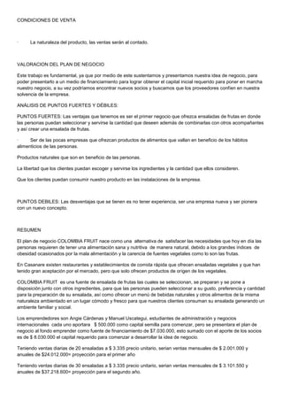 CONDICIONES DE VENTA



·     La naturaleza del producto, las ventas serán al contado.



VALORACION DEL PLAN DE NEGOCIO

Este trabajo es fundamental, ya que por medio de este sustentamos y presentamos nuestra idea de negocio, para
poder presentarlo a un medio de financiamiento para lograr obtener el capital inicial requerido para poner en marcha
nuestro negocio, a su vez podríamos encontrar nuevos socios y buscamos que los proveedores confíen en nuestra
solvencia de la empresa.

ANÁLISIS DE PUNTOS FUERTES Y DÉBILES:

PUNTOS FUERTES: Las ventajas que tenemos es ser el primer negocio que ofrezca ensaladas de frutas en donde
las personas puedan seleccionar y servirse la cantidad que deseen además de combinarlas con otros acompañantes
y así crear una ensalada de frutas.

·     Ser de las pocas empresas que ofrezcan productos de alimentos que vallan en beneficio de los hábitos
alimenticios de las personas.

Productos naturales que son en beneficio de las personas.

La libertad que los clientes puedan escoger y servirse los ingredientes y la cantidad que ellos consideren.

Que los clientes puedan consumir nuestro producto en las instalaciones de la empresa.



PUNTOS DEBILES: Las desventajas que se tienen es no tener experiencia, ser una empresa nueva y ser pionera
con un nuevo concepto.



RESUMEN

El plan de negocio COLOMBIA FRUIT nace como una alternativa de satisfacer las necesidades que hoy en día las
personas requieren de tener una alimentación sana y nutritiva de manera natural, debido a los grandes índices de
obesidad ocasionados por la mala alimentación y la carencia de fuentes vegetales como lo son las frutas.

En Casanare existen restaurantes y establecimientos de comida rápida que ofrecen ensaladas vegetales y que han
tenido gran aceptación por el mercado, pero que solo ofrecen productos de origen de los vegetales.

COLOMBIA FRUIT es una fuente de ensalada de frutas las cuales se seleccionan, se preparan y se pone a
disposición junto con otros ingredientes, para que las personas pueden seleccionar a su gusto, preferencia y cantidad
para la preparación de su ensalada, así como ofrecer un menú de bebidas naturales y otros alimentos de la misma
naturaleza ambientado en un lugar cómodo y fresco para que nuestros clientes consuman su ensalada generando un
ambiente familiar y social.

Los emprendedores son Angie Cárdenas y Manuel Uscategui, estudiantes de administración y negocios
internacionales cada uno aportara $ 500.000 como capital semilla para comenzar, pero se presentara el plan de
negocio al fondo emprender como fuente de financiamiento de $7.030.000, esto sumado con el aporte de los socios
es de $ 8.030.000 el capital requerido para comenzar a desarrollar la idea de negocio.

Teniendo ventas diarias de 20 ensaladas a $ 3.335 precio unitario, serian ventas mensuales de $ 2.001.000 y
anuales de $24.012.000= proyección para el primer año

Teniendo ventas diarias de 30 ensaladas a $ 3.335 precio unitario, serian ventas mensuales de $ 3.101.550 y
anuales de $37.218.600= proyección para el segundo año.
 