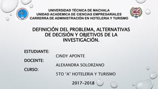 UNIVERSIDAD TÉCNICA DE MACHALA
UNIDAD ACADEMICA DE CIENCIAS EMPRESARIALES
CARRERRA DE ADMINISTRACIÓN EN HOTELERIA Y TURISMO
DEFINICIÓN DEL PROBLEMA, ALTERNATIVAS
DE DECISIÓN Y OBJETIVOS DE LA
INVESTIGACIÓN.
ESTUDIANTE:
CINDY APONTE
DOCENTE:
ALEXANDRA SOLORZANO
CURSO:
5TO “A” HOTELERIA Y TURISMO
2017-2018
 