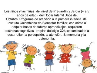 Los niños y las niñas  del nivel de Pre-jardín y Jardín (4 a 5 años de edad)  del Hogar Infantil Doce de Octubre, Programa de atención a la primera infancia  del Instituto Colombiano de Bienestar familiar, con miras a adquirir bases de futuros aprendizajes, requieren  destrezas cognitivas  propias del siglo XXI, encaminadas a desarrollar  la percepción, la atención,  la memoria y la autonomía. 