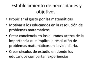 Establecimiento de necesidades y
              objetivos.
• Propiciar el gusto por las matemáticas
• Motivar a los educandos en la resolución de
  problemas matemáticos.
• Crear conciencia en los alumnos acerca de la
  importancia que implica la resolución de
  problemas matemáticos en la vida diaria.
• Crear circulos de estudio en donde los
  educandos compartan experiencias
 