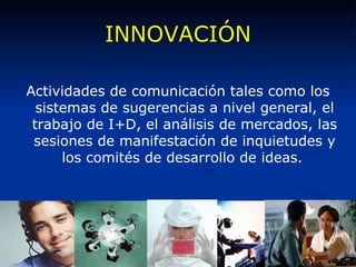 INNOVACIÓN Actividades de comunicación tales como los sistemas de sugerencias a nivel general, el trabajo de I+D, el análisis de mercados, las sesiones de manifestación de inquietudes y los comités de desarrollo de ideas.  
