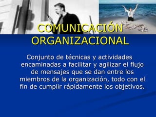 COMUNICACIÓN ORGANIZACIONAL Conjunto de técnicas y actividades encaminadas a facilitar y agilizar el flujo de mensajes que se dan entre los miembros de la organización, todo con el fin de cumplir rápidamente los objetivos. 