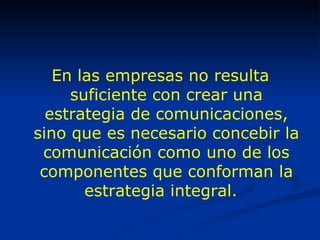 En las empresas no resulta suficiente con crear una estrategia de comunicaciones, sino que es necesario concebir la comunicación como uno de los componentes que conforman la estrategia integral.   