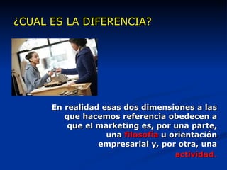¿CUAL ES LA DIFERENCIA? En realidad esas dos dimensiones a las que hacemos referencia obedecen a que el marketing es, por una parte, una  filosofía  u orientación empresarial y, por otra, una  actividad . 