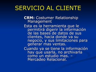 SERVICIO AL CLIENTE CRM:  Costumer Relationship Management Esta es la herramienta que le permitirá digerir la información de las bases de datos de sus clientes, hacia donde va su negocio, y sus limitaciones para generar mas ventas. Cuando ya se tiene la información hay que usarla, no archivarla como un estudio mas. – Mercadeo Relacional. 