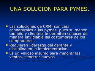 UNA SOLUCION PARA PYMES. Las soluciones de CRM, son casi connaturales a las pymes, pues su menor tamaño y clientela le permiten conocer de manera envidiable las costumbres de los compradores. Requieren liderazgo del gerente y disciplina en la implementación. Es un valioso insumo para mejorar las ventas, penetrar nuevos  nichos y ajustar el producto al mercado. 