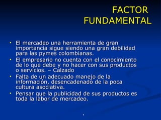 FACTOR  FUNDAMENTAL El mercadeo una herramienta de gran importancia sigue siendo una gran debilidad para las pymes colombianas. El empresario no cuenta con el conocimiento de lo que debe y no hacer con sus productos o servicios. – Calzado Falta de un adecuado manejo de la información, desencadenado de la poca cultura asociativa. Pensar que la publicidad de sus productos es   toda la labor de mercadeo. *Latinpyme. Edición nº 4. Marzo 2005 . 
