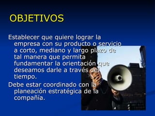 OBJETIVOS Establecer que quiere lograr la empresa con su producto o servicio a corto, mediano y largo plazo de tal manera que permita fundamentar la orientación que deseamos darle a través del tiempo. Debe estar coordinado con la planeación estratégica de la compañía. 