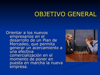 OBJETIVO GENERAL Orientar a los nuevos empresarios en el desarrollo de un Plan de Mercadeo, que permita generar un acercamiento a una efectiva comercialización en el momento de poner en puesta en marcha la nueva empresa. 