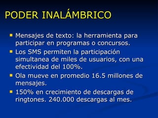 PODER INALÁMBRICO Mensajes de texto: la herramienta para participar en programas o concursos. Los SMS permiten la participación simultanea de miles de usuarios, con una efectividad del 100%. Ola mueve en promedio 16.5 millones de mensajes. 150% en crecimiento de descargas de ringtones. 240.000 descargas al mes. 